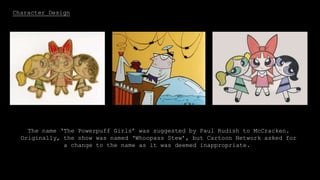 Character Design
McCracken went on to CalArts to studying Animation, and then afterwards
left to work for Hanna-Barbera and this is where ‘The Powerpuff Girls’ as
we know it was born. It was first shown on ‘What a Cartoon!’ as a short
film.
The name ‘The Powerpuff Girls’ was suggested by Paul Rudish to McCracken.
Originally, the show was named ‘Whoopass Stew’, but Cartoon Network asked for
a change to the name as it was deemed inappropriate.
 