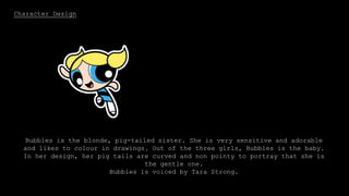 Character Design
Bubbles is the blonde, pig-tailed sister. She is very sensitive and adorable
and likes to colour in drawings. Out of the three girls, Bubbles is the baby.
In her design, her pig tails are curved and non pointy to portray that she is
the gentle one.
Bubbles is voiced by Tara Strong.
 