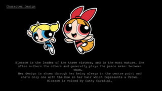 Character Design
Bubbles is the blonde, pig-tailed sister. She is very sensitive and adorable
and likes to colour in drawings. Out of the three girls, Bubbles is the baby.
In her design, her pig tails are curved and non pointy to portray that she is
the gentle one.
Bubbles is voiced by Tara Strong.
Blossom is the leader of the three sisters, and is the most mature. She
often mothers the others and generally plays the peace maker between
them.
Her design is shown through her being always in the centre point and
she’s only one with the bow in her hair which represents a Crown.
Blossom is voiced by Cathy Cavadini.
 