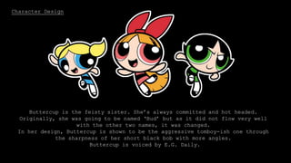 Character Design
Bubbles is the blonde, pig-tailed sister. She is very sensitive and adorable
and likes to colour in drawings. Out of the three girls, Bubbles is the baby.
In her design, her pig tails are curved and non pointy to portray that she is
the gentle one.
Bubbles is voiced by Tara Strong.
Blossom is the leader of the three sisters, and is the most mature. She
often mothers the others and generally plays the peace maker between
them.
Her design is shown through her being always in the centre point and
she’s only one with the bow in her hair which represents a Crown.
Blossom is voiced by Cathy Cavadini.
Buttercup is the feisty sister. She’s always committed and hot headed.
Originally, she was going to be named ‘Bud’ but as it did not flow very well
with the other two names, it was changed.
In her design, Buttercup is shown to be the aggressive tomboy-ish one through
the sharpness of her short black bob with more angles.
Buttercup is voiced by E.G. Daily.
 