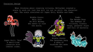 Character Design
When thinking about creating villains, McCracken created a
scale to work out just how evil (or not so evil) the character
was. The scale consisted of: Super Evil, Middle and Dumb.
Super Evil: ‘Him’
A devil-like
creature with
lobster claws.
Middle Scale:
Mojo Jojo
An Evil Monkey
who wants to rule
the world.
Middle Scale:
The Gangreen Gang
A gang of
hoodlums who make
trouble.
Dumb:
The Amoeba Boys
The dumbest of
villains, Classic
thugs, gangster style
and full of bacteria
 