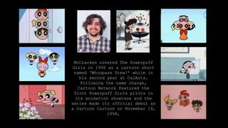Craig McCracken is an
American
animator, director, and
producer. He is best known
for creating ‘The Powerpuff
Girls’, and has also
created popular animated
shows such as ‘Foster's
Home for Imaginary Friends’
for Cartoon Network, and
has written and
storyboarded for ‘Dexter's
Laboratory’.
McCracken created The Powerpuff
Girls in 1992 as a cartoon short
named ‘Whoopass Stew!’ while in
his second year at CalArts.
Following the name change,
Cartoon Network featured the
first Powerpuff Girls pilots in
its animation showcase and the
series made its official debut as
a Cartoon Cartoon on November 18,
1998,
 