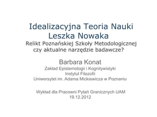 Idealizacyjna Teoria Nauki
      Leszka Nowaka
Relikt Poznańskiej Szkoły Metodologicznej
   czy aktualne narzędzie badawcze?

              Barbara Konat
       Zakład Epistemologii i Kognitywistyki
                  Instytut Filozofii
  Uniwersytet im. Adama Mickiewicza w Poznaniu

   Wykład dla Pracowni Pytań Granicznych UAM
                   19.12.2012
 