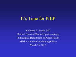 It’s Time for PrEP
Kathleen A. Brady, MD
Medical Director/Medical Epidemiologist
Philadelphia Department of Public Health
AIDS Activities Coordinating Office
March 25, 2015
 