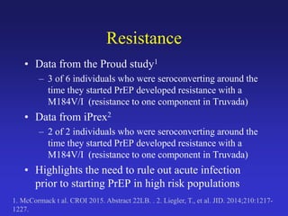 Resistance
• Data from the Proud study1
– 3 of 6 individuals who were seroconverting around the
time they started PrEP developed resistance with a
M184V/I (resistance to one component in Truvada)
• Data from iPrex2
– 2 of 2 individuals who were seroconverting around the
time they started PrEP developed resistance with a
M184V/I (resistance to one component in Truvada)
• Highlights the need to rule out acute infection
prior to starting PrEP in high risk populations
1. McCormack t al. CROI 2015. Abstract 22LB. . 2. Liegler, T., et al. JID. 2014;210:1217-
1227.
 