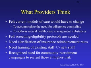 What Providers Think
• Felt current models of care would have to change
– To accommodate the need for adherence counseling
– To address mental health, case management, substances
• Felt screening/eligibility protocols are needed
• Need clarification of insurance reimbursement rates
• Need training of existing staff +/- new staff
• Recognized need for community recruitment
campaigns to recruit those at highest risk
29
Arnold EA et al, PLoS One 2012
 