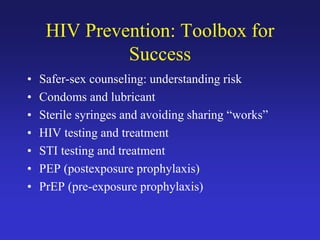 HIV Prevention: Toolbox for
Success
• Safer-sex counseling: understanding risk
• Condoms and lubricant
• Sterile syringes and avoiding sharing “works”
• HIV testing and treatment
• STI testing and treatment
• PEP (postexposure prophylaxis)
• PrEP (pre-exposure prophylaxis)
 
