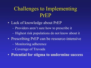 Challenges to Implementing
PrEP
• Lack of knowledge about PrEP
– Providers aren’t sure how to prescribe it
– Highest risk populations do not know about it
• Prescribing PrEP can be resource-intensive
– Monitoring adherence
– Coverage of Truvada
• Potential for stigma to undermine success
 