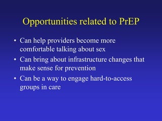 Opportunities related to PrEP
• Can help providers become more
comfortable talking about sex
• Can bring about infrastructure changes that
make sense for prevention
• Can be a way to engage hard-to-access
groups in care
 