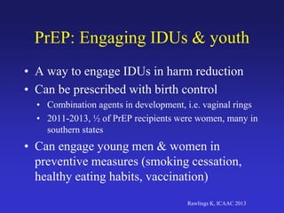 PrEP: Engaging IDUs & youth
• A way to engage IDUs in harm reduction
• Can be prescribed with birth control
• Combination agents in development, i.e. vaginal rings
• 2011-2013, ½ of PrEP recipients were women, many in
southern states
• Can engage young men & women in
preventive measures (smoking cessation,
healthy eating habits, vaccination)
Rawlings K, ICAAC 2013
 