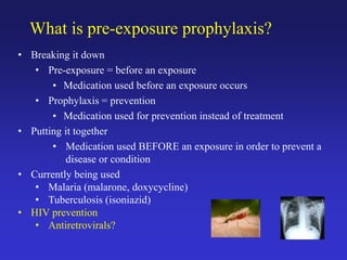 What is pre-exposure prophylaxis?
• Breaking it down
• Pre-exposure = before an exposure
• Medication used before an exposure occurs
• Prophylaxis = prevention
• Medication used for prevention instead of treatment
• Putting it together
• Medication used BEFORE an exposure in order to prevent a
disease or condition
• Currently being used
• Malaria (malarone, doxycycline)
• Tuberculosis (isoniazid)
• HIV prevention
• Antiretrovirals?
 