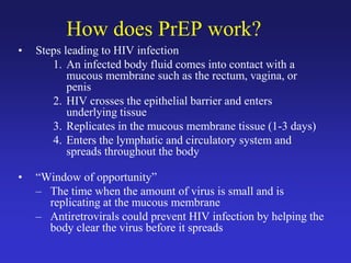 How does PrEP work?
• Steps leading to HIV infection
1. An infected body fluid comes into contact with a
mucous membrane such as the rectum, vagina, or
penis
2. HIV crosses the epithelial barrier and enters
underlying tissue
3. Replicates in the mucous membrane tissue (1-3 days)
4. Enters the lymphatic and circulatory system and
spreads throughout the body
• “Window of opportunity”
– The time when the amount of virus is small and is
replicating at the mucous membrane
– Antiretrovirals could prevent HIV infection by helping the
body clear the virus before it spreads
 