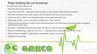 Steps helping the environment: 
The organization ensure that we will: 
• Protecting and planting more trees 
• Using natural materials : using natural chemicals help to protect human's health and the environment . 
• Disconnect the plug from the outlet or power off all equipment when not in use to save power . 
• Using clean energy : Make use of renewable energy, such as energy from wind , sun. 
• 3R principle ( Reduce , reuse , and recycle ) : Reduced use - reuse - recycle. 
• Priority use of local materials or products, thus reducing transport is one of the causes of increased energy consumption 
and emissions of toxic gases . 
• Save paper : contribute to the protection of trees - the main raw material to produce paper . 
• Reduce use of plastic bags : paper use , the leaves ... to package products instead of using this type of bag . 
• Take advantage of sunlight : to reduce power consumption , and save your money . 
• Using the new technology. 
 