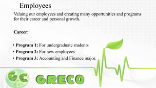 Employees 
Valuing our employees and creating many opportunities and programs 
for their career and personal growth. 
Career: 
• Program 1: For undergraduate students 
• Program 2: For new employees 
• Program 3: Accounting and Finance major. 
 
