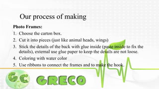 Our process of making 
Photo Frames: 
1. Choose the carton box. 
2. Cut it into pieces (just like animal heads, wings) 
3. Stick the details of the back with glue inside (paste inside to fix the 
details), external use glue paper to keep the details are not loose. 
4. Coloring with water color 
5. Use ribbons to connect the frames and to make the hook. 
 