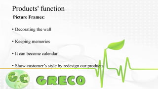 Products' function 
Picture Frames: 
• Decorating the wall 
• Keeping memories 
• It can become calendar 
• Show customer’s style by redesign our products. 
 