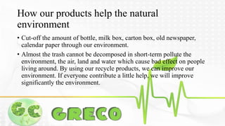 How our products help the natural 
environment 
• Cut-off the amount of bottle, milk box, carton box, old newspaper, 
calendar paper through our environment. 
• Almost the trash cannot be decomposed in short-term pollute the 
environment, the air, land and water which cause bad effect on people 
living around. By using our recycle products, we can improve our 
environment. If everyone contribute a little help, we will improve 
significantly the environment. 
 