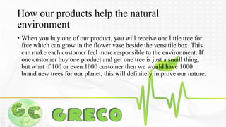How our products help the natural 
environment 
• When you buy one of our product, you will receive one little tree for 
free which can grow in the flower vase beside the versatile box. This 
can make each customer feel more responsible to the environment. If 
one customer buy one product and get one tree is just a small thing, 
but what if 100 or even 1000 customer then we would have 1000 
brand new trees for our planet, this will definitely improve our nature. 
 