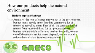 How our products help the natural 
environment 
Reduce capital resources 
• Annually, the tons of wastes thrown out to the environment, 
but not many people know that they can make a lot of 
money by recycling them. First of all, we can save lots of 
money from reuse old thing for our products instead of 
buying new materials with same quality. Secondly, we can 
cut off the money use for waste disposal, and we can also 
reduce the emissions from waste treatment. 
 