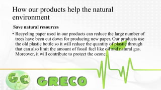 How our products help the natural 
environment 
Save natural resources 
• Recycling paper used in our products can reduce the large number of 
trees have been cut down for producing new paper. Our products use 
the old plastic bottle so it will reduce the quantity of plastic through 
that can also limit the amount of fossil fuel like oil and natural gas. 
Moreover, it will contribute to protect the ozone. 
 