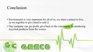 Conclusion 
• Environment is very important for all of us, we share a planet to live, 
so we together to give hand to safe it. 
• Our company can get profit, give back to the community by producing 
recycled products from the wastes. 
 