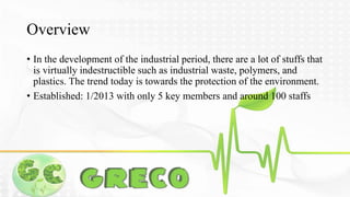 Overview 
• In the development of the industrial period, there are a lot of stuffs that 
is virtually indestructible such as industrial waste, polymers, and 
plastics. The trend today is towards the protection of the environment. 
• Established: 1/2013 with only 5 key members and around 100 staffs 
 