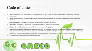 Code of ethics: 
• 1. We consider moral as an important factor in doing business. We try to follow the highest standards based on Sincerity, generosity, 
conscientious. 
• 2. We at all times spend all of our energy & resources towards recycled production and services to guarantee our success against our 
competitor. 
• 4. We behave equally towards all our customers all race religion, nationally and beliefs. 
• 5. We offer all our services & productions in highest standard which improve the environment. 
• 6. We provide a safe & sanitary environment for all our customers and employees. 
• 7. We promote knowledge, education experience and motivation for all the staff in order to do their duties in a higher standard.We provide 
equal opportunities for anyone to carry on their duties and all the staff which is working in similar level would be evaluated no differently. 
• 8. We fully try to protect the natural environment and resources while carry on our duties by recycling as much as possible 
• 9. Customers stand on the head of our organizational chart. 
 