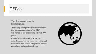 CFCs:-
• They destroy good ozone in
the stratosphere.
• Their long atmospheric lifetimes determine
that some concentration of the CFCs
will remain in the atmosphere for over 100
years.
• Chlorofluorocarbons (CFCs) have no
natural source, but were entirely synthesized
for such diverse uses as refrigerants, aerosol
propellants and cleaning solvents.
 