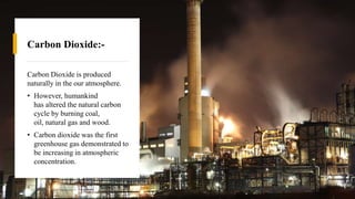 Carbon Dioxide:-
Carbon Dioxide is produced
naturally in the our atmosphere.
• However, humankind
has altered the natural carbon
cycle by burning coal,
oil, natural gas and wood.
• Carbon dioxide was the first
greenhouse gas demonstrated to
be increasing in atmospheric
concentration.
 