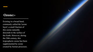 Ozone:-
Existing in a broad band,
commonly called the 'ozone
layer', a small fraction of
this ozone naturally
descends to the surface of
the Earth. However, during
the 20th century, this
tropospheric ozone has been
supplemented by ozone
created by human processes.
 