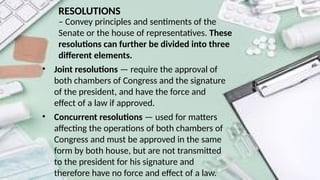 RESOLUTIONS
– Convey principles and sentiments of the
Senate or the house of representatives. These
resolutions can further be divided into three
different elements.
• Joint resolutions — require the approval of
both chambers of Congress and the signature
of the president, and have the force and
effect of a law if approved.
• Concurrent resolutions — used for matters
affecting the operations of both chambers of
Congress and must be approved in the same
form by both house, but are not transmitted
to the president for his signature and
therefore have no force and effect of a law.
 