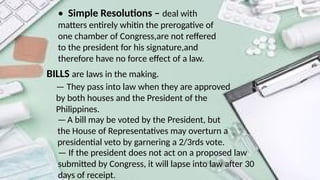 • Simple Resolutions – deal with
matters entirely whitin the prerogative of
one chamber of Congress,are not reffered
to the president for his signature,and
therefore have no force effect of a law.
BILLS are laws in the making.
— They pass into law when they are approved
by both houses and the President of the
Philippines.
—A bill may be voted by the President, but
the House of Representatives may overturn a
presidential veto by garnering a 2/3rds vote.
— If the president does not act on a proposed law
submitted by Congress, it will lapse into law after 30
days of receipt.
 