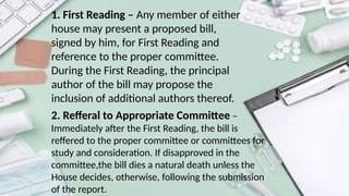 1. First Reading – Any member of either
house may present a proposed bill,
signed by him, for First Reading and
reference to the proper committee.
During the First Reading, the principal
author of the bill may propose the
inclusion of additional authors thereof.
2. Refferal to Appropriate Committee –
Immediately after the First Reading, the bill is
reffered to the proper committee or committees for
study and consideration. If disapproved in the
committee,the bill dies a natural death unless the
House decides, otherwise, following the submission
of the report.
 