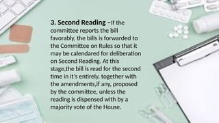 3. Second Reading –If the
committee reports the bill
favorably, the bills is forwarded to
the Committee on Rules so that it
may be calendared for deliberation
on Second Reading. At this
stage,the bill is read for the second
time in it’s entirely, together with
the amendments,if any, proposed
by the committee, unless the
reading is dispensed with by a
majority vote of the House.
 