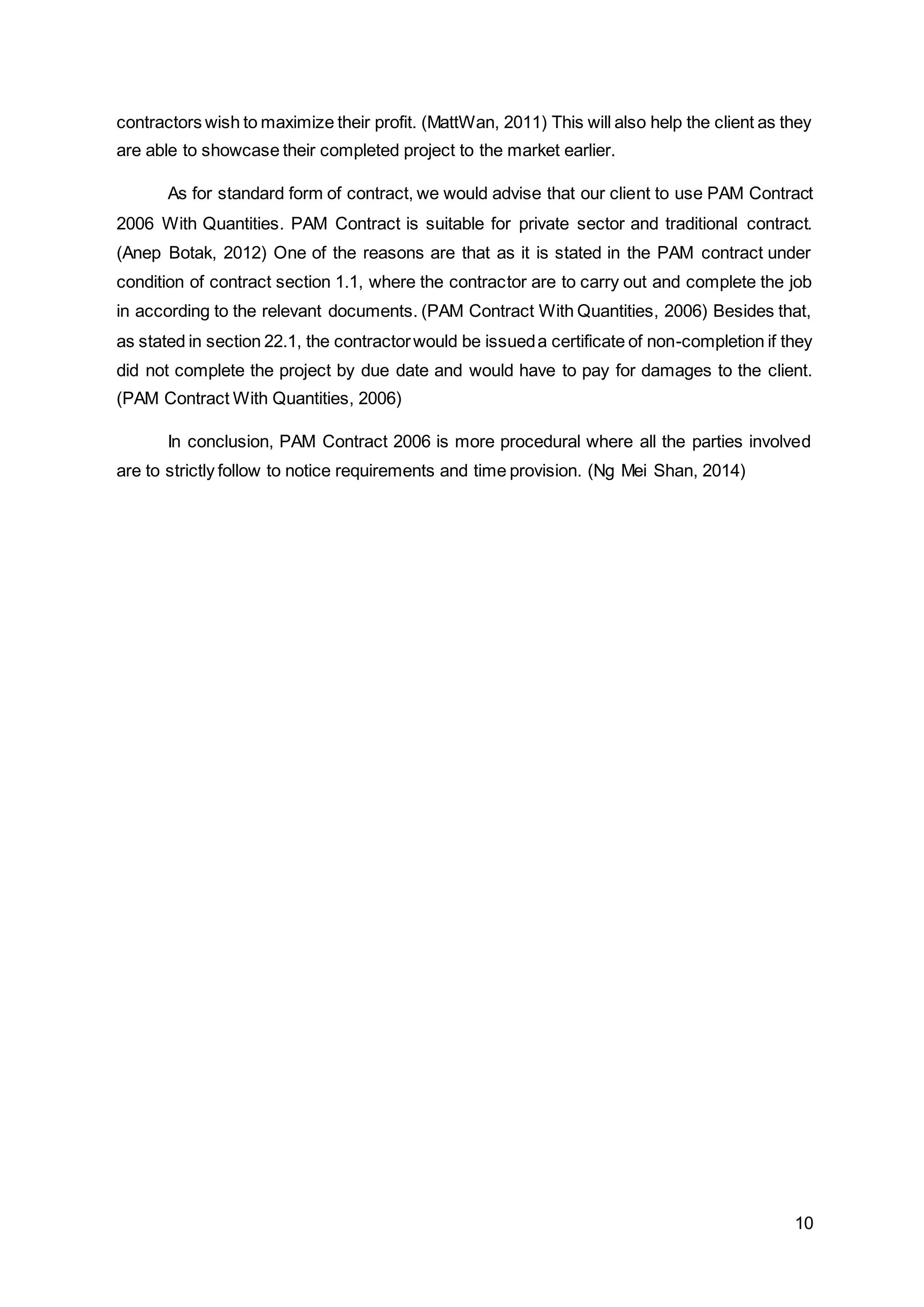 10
contractors wish to maximize their profit. (MattWan, 2011) This will also help the client as they
are able to showcase their completed project to the market earlier.
As for standard form of contract, we would advise that our client to use PAM Contract
2006 With Quantities. PAM Contract is suitable for private sector and traditional contract.
(Anep Botak, 2012) One of the reasons are that as it is stated in the PAM contract under
condition of contract section 1.1, where the contractor are to carry out and complete the job
in according to the relevant documents. (PAM Contract With Quantities, 2006) Besides that,
as stated in section 22.1, the contractorwould be issueda certificate of non-completion if they
did not complete the project by due date and would have to pay for damages to the client.
(PAM Contract With Quantities, 2006)
In conclusion, PAM Contract 2006 is more procedural where all the parties involved
are to strictly follow to notice requirements and time provision. (Ng Mei Shan, 2014)
 