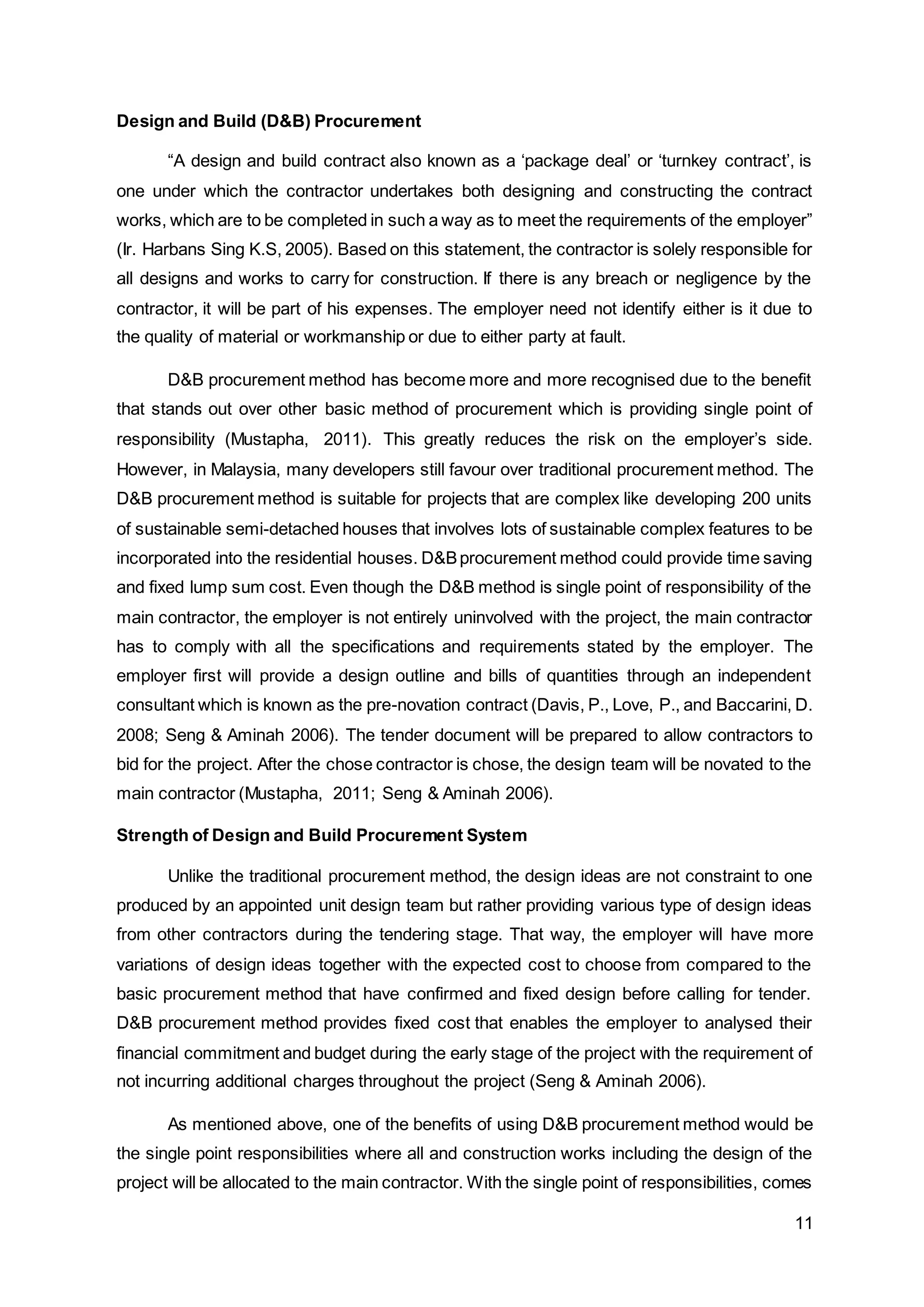 11
Design and Build (D&B) Procurement
“A design and build contract also known as a ‘package deal’ or ‘turnkey contract’, is
one under which the contractor undertakes both designing and constructing the contract
works, which are to be completed in such a way as to meet the requirements of the employer”
(Ir. Harbans Sing K.S, 2005). Based on this statement, the contractor is solely responsible for
all designs and works to carry for construction. If there is any breach or negligence by the
contractor, it will be part of his expenses. The employer need not identify either is it due to
the quality of material or workmanship or due to either party at fault.
D&B procurement method has become more and more recognised due to the benefit
that stands out over other basic method of procurement which is providing single point of
responsibility (Mustapha, 2011). This greatly reduces the risk on the employer’s side.
However, in Malaysia, many developers still favour over traditional procurement method. The
D&B procurement method is suitable for projects that are complex like developing 200 units
of sustainable semi-detached houses that involves lots of sustainable complex features to be
incorporated into the residential houses. D&Bprocurement method could provide time saving
and fixed lump sum cost. Even though the D&B method is single point of responsibility of the
main contractor, the employer is not entirely uninvolved with the project, the main contractor
has to comply with all the specifications and requirements stated by the employer. The
employer first will provide a design outline and bills of quantities through an independent
consultant which is known as the pre-novation contract (Davis, P., Love, P., and Baccarini, D.
2008; Seng & Aminah 2006). The tender document will be prepared to allow contractors to
bid for the project. After the chose contractor is chose, the design team will be novated to the
main contractor (Mustapha, 2011; Seng & Aminah 2006).
Strength of Design and Build Procurement System
Unlike the traditional procurement method, the design ideas are not constraint to one
produced by an appointed unit design team but rather providing various type of design ideas
from other contractors during the tendering stage. That way, the employer will have more
variations of design ideas together with the expected cost to choose from compared to the
basic procurement method that have confirmed and fixed design before calling for tender.
D&B procurement method provides fixed cost that enables the employer to analysed their
financial commitment and budget during the early stage of the project with the requirement of
not incurring additional charges throughout the project (Seng & Aminah 2006).
As mentioned above, one of the benefits of using D&B procurement method would be
the single point responsibilities where all and construction works including the design of the
project will be allocated to the main contractor. With the single point of responsibilities, comes
 