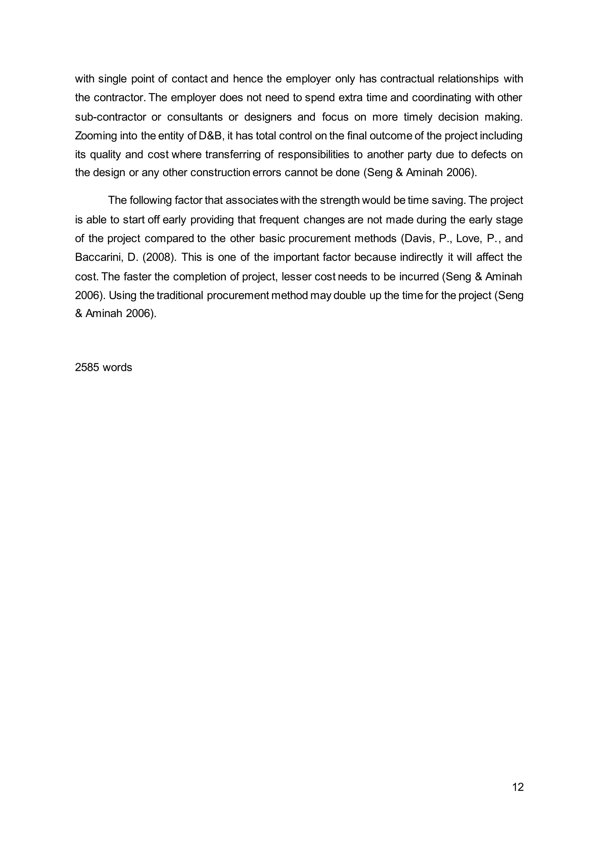 12
with single point of contact and hence the employer only has contractual relationships with
the contractor. The employer does not need to spend extra time and coordinating with other
sub-contractor or consultants or designers and focus on more timely decision making.
Zooming into the entity of D&B, it has total control on the final outcome of the project including
its quality and cost where transferring of responsibilities to another party due to defects on
the design or any other construction errors cannot be done (Seng & Aminah 2006).
The following factor that associates with the strength would be time saving. The project
is able to start off early providing that frequent changes are not made during the early stage
of the project compared to the other basic procurement methods (Davis, P., Love, P., and
Baccarini, D. (2008). This is one of the important factor because indirectly it will affect the
cost. The faster the completion of project, lesser cost needs to be incurred (Seng & Aminah
2006). Using the traditional procurement method may double up the time for the project (Seng
& Aminah 2006).
2585 words
 