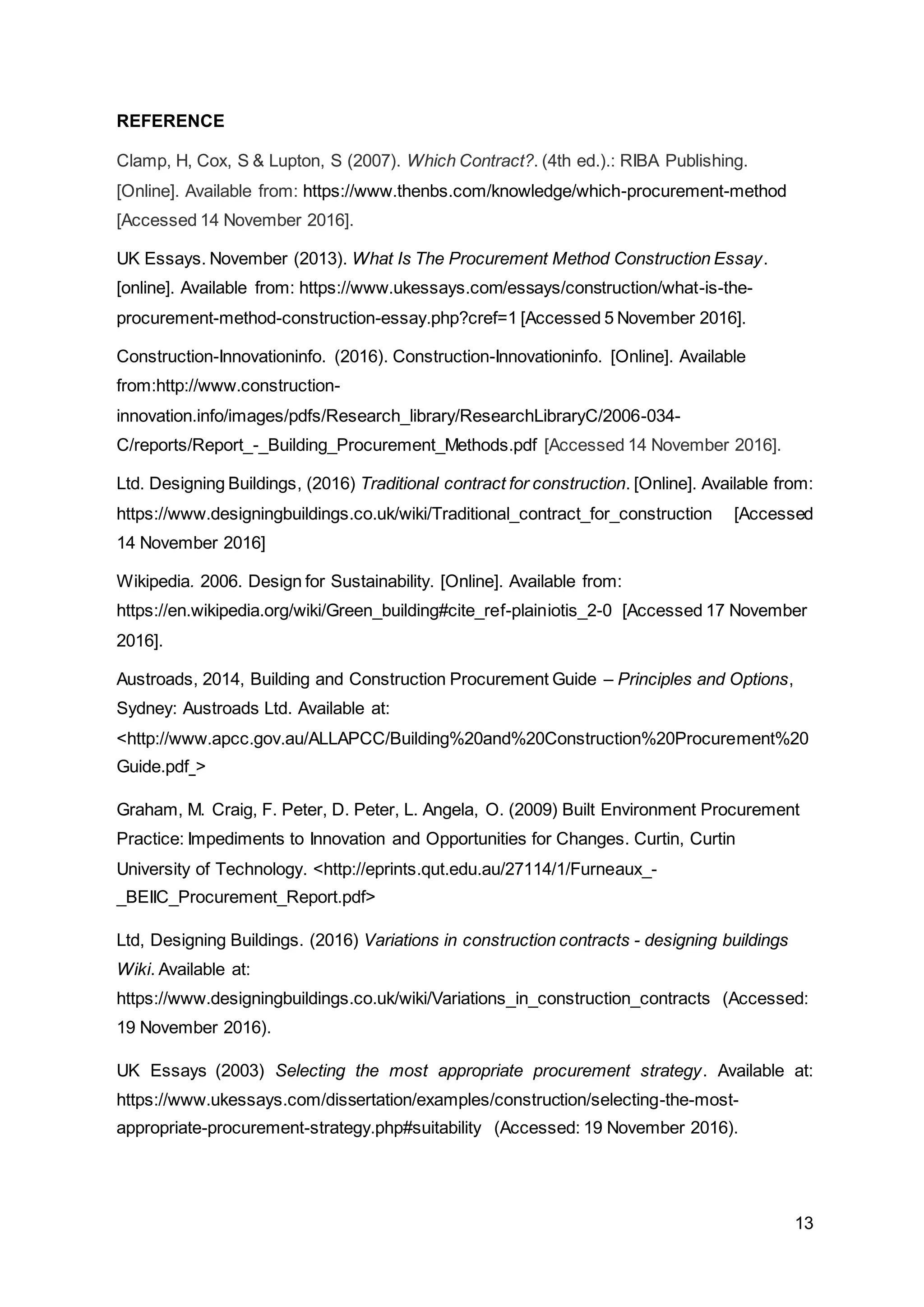 13
REFERENCE
Clamp, H, Cox, S & Lupton, S (2007). Which Contract?. (4th ed.).: RIBA Publishing.
[Online]. Available from: https://www.thenbs.com/knowledge/which-procurement-method
[Accessed 14 November 2016].
UK Essays. November (2013). What Is The Procurement Method Construction Essay.
[online]. Available from: https://www.ukessays.com/essays/construction/what-is-the-
procurement-method-construction-essay.php?cref=1 [Accessed 5 November 2016].
Construction-Innovationinfo. (2016). Construction-Innovationinfo. [Online]. Available
from:http://www.construction-
innovation.info/images/pdfs/Research_library/ResearchLibraryC/2006-034-
C/reports/Report_-_Building_Procurement_Methods.pdf [Accessed 14 November 2016].
Ltd. Designing Buildings, (2016) Traditional contract for construction. [Online]. Available from:
https://www.designingbuildings.co.uk/wiki/Traditional_contract_for_construction [Accessed
14 November 2016]
Wikipedia. 2006. Design for Sustainability. [Online]. Available from:
https://en.wikipedia.org/wiki/Green_building#cite_ref-plainiotis_2-0 [Accessed 17 November
2016].
Austroads, 2014, Building and Construction Procurement Guide – Principles and Options,
Sydney: Austroads Ltd. Available at:
<http://www.apcc.gov.au/ALLAPCC/Building%20and%20Construction%20Procurement%20
Guide.pdf >
Graham, M. Craig, F. Peter, D. Peter, L. Angela, O. (2009) Built Environment Procurement
Practice: Impediments to Innovation and Opportunities for Changes. Curtin, Curtin
University of Technology. <http://eprints.qut.edu.au/27114/1/Furneaux_-
_BEIIC_Procurement_Report.pdf>
Ltd, Designing Buildings. (2016) Variations in construction contracts - designing buildings
Wiki. Available at:
https://www.designingbuildings.co.uk/wiki/Variations_in_construction_contracts (Accessed:
19 November 2016).
UK Essays (2003) Selecting the most appropriate procurement strategy. Available at:
https://www.ukessays.com/dissertation/examples/construction/selecting-the-most-
appropriate-procurement-strategy.php#suitability (Accessed: 19 November 2016).
 
