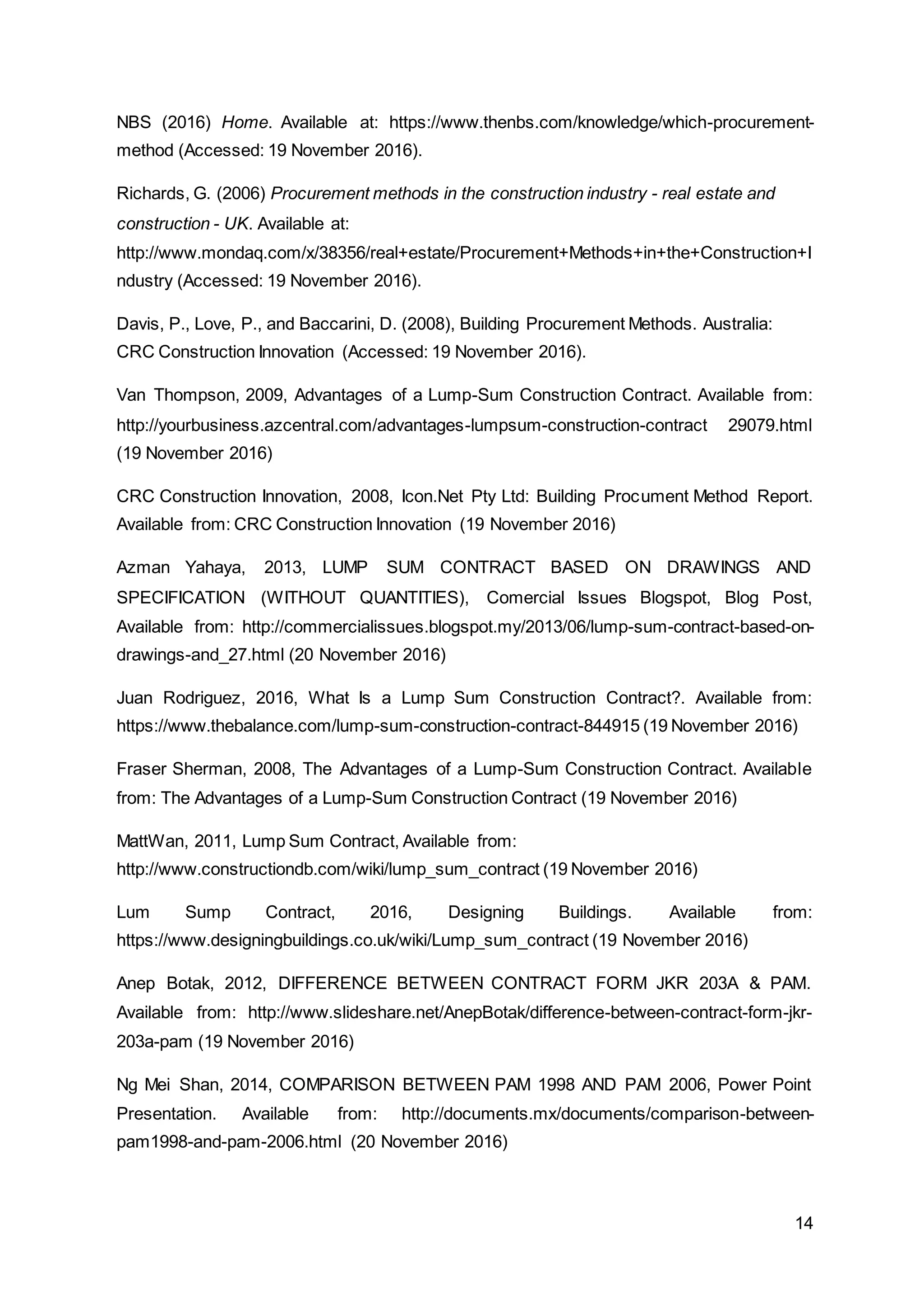 14
NBS (2016) Home. Available at: https://www.thenbs.com/knowledge/which-procurement-
method (Accessed: 19 November 2016).
Richards, G. (2006) Procurement methods in the construction industry - real estate and
construction - UK. Available at:
http://www.mondaq.com/x/38356/real+estate/Procurement+Methods+in+the+Construction+I
ndustry (Accessed: 19 November 2016).
Davis, P., Love, P., and Baccarini, D. (2008), Building Procurement Methods. Australia:
CRC Construction Innovation (Accessed: 19 November 2016).
Van Thompson, 2009, Advantages of a Lump-Sum Construction Contract. Available from:
http://yourbusiness.azcentral.com/advantages-lumpsum-construction-contract 29079.html
(19 November 2016)
CRC Construction Innovation, 2008, Icon.Net Pty Ltd: Building Procument Method Report.
Available from: CRC Construction Innovation (19 November 2016)
Azman Yahaya, 2013, LUMP SUM CONTRACT BASED ON DRAWINGS AND
SPECIFICATION (WITHOUT QUANTITIES), Comercial Issues Blogspot, Blog Post,
Available from: http://commercialissues.blogspot.my/2013/06/lump-sum-contract-based-on-
drawings-and_27.html (20 November 2016)
Juan Rodriguez, 2016, What Is a Lump Sum Construction Contract?. Available from:
https://www.thebalance.com/lump-sum-construction-contract-844915 (19 November 2016)
Fraser Sherman, 2008, The Advantages of a Lump-Sum Construction Contract. Available
from: The Advantages of a Lump-Sum Construction Contract (19 November 2016)
MattWan, 2011, Lump Sum Contract, Available from:
http://www.constructiondb.com/wiki/lump_sum_contract (19 November 2016)
Lum Sump Contract, 2016, Designing Buildings. Available from:
https://www.designingbuildings.co.uk/wiki/Lump_sum_contract (19 November 2016)
Anep Botak, 2012, DIFFERENCE BETWEEN CONTRACT FORM JKR 203A & PAM.
Available from: http://www.slideshare.net/AnepBotak/difference-between-contract-form-jkr-
203a-pam (19 November 2016)
Ng Mei Shan, 2014, COMPARISON BETWEEN PAM 1998 AND PAM 2006, Power Point
Presentation. Available from: http://documents.mx/documents/comparison-between-
pam1998-and-pam-2006.html (20 November 2016)
 