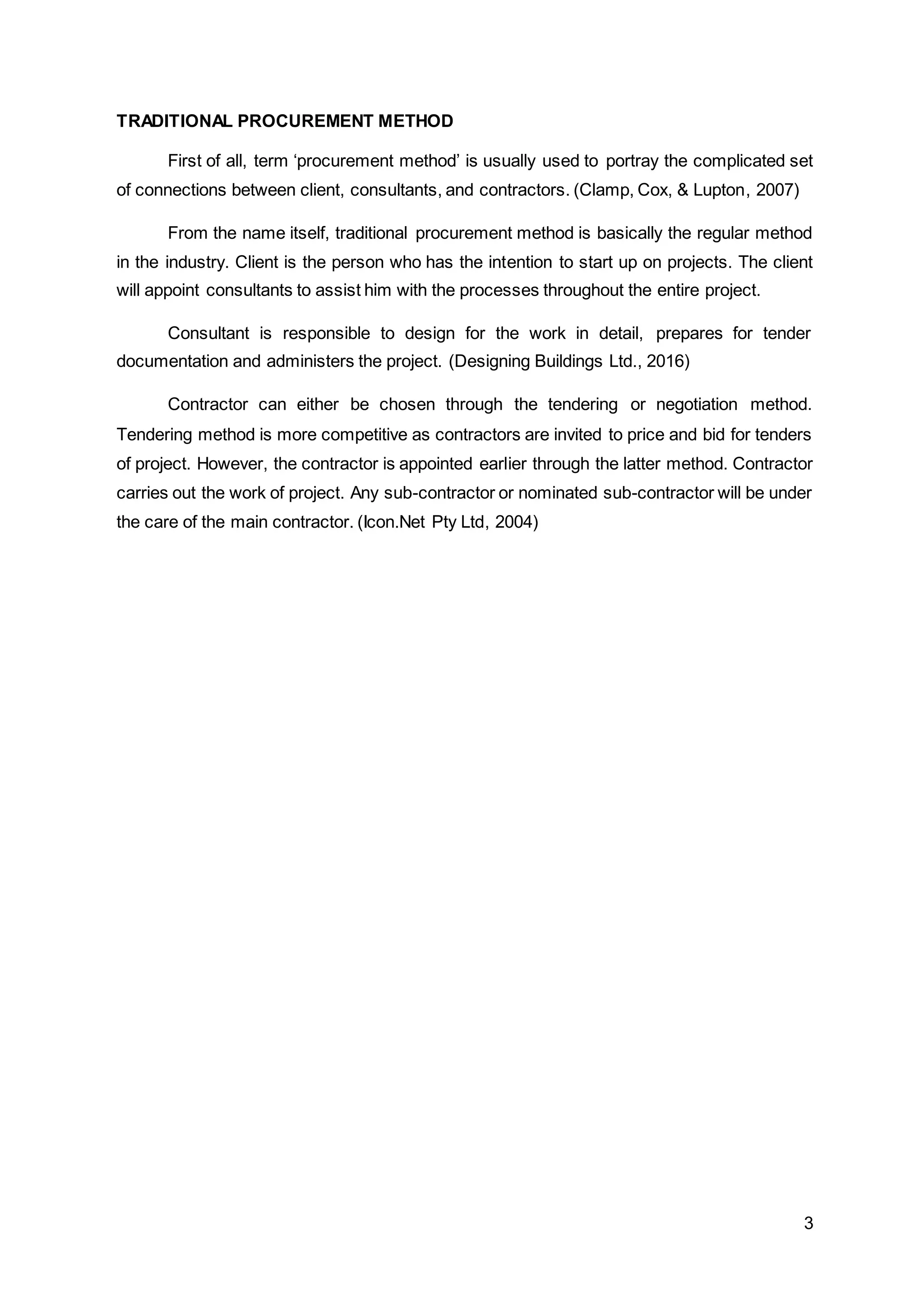 3
TRADITIONAL PROCUREMENT METHOD
First of all, term ‘procurement method’ is usually used to portray the complicated set
of connections between client, consultants, and contractors. (Clamp, Cox, & Lupton, 2007)
From the name itself, traditional procurement method is basically the regular method
in the industry. Client is the person who has the intention to start up on projects. The client
will appoint consultants to assist him with the processes throughout the entire project.
Consultant is responsible to design for the work in detail, prepares for tender
documentation and administers the project. (Designing Buildings Ltd., 2016)
Contractor can either be chosen through the tendering or negotiation method.
Tendering method is more competitive as contractors are invited to price and bid for tenders
of project. However, the contractor is appointed earlier through the latter method. Contractor
carries out the work of project. Any sub-contractor or nominated sub-contractor will be under
the care of the main contractor. (Icon.Net Pty Ltd, 2004)
 