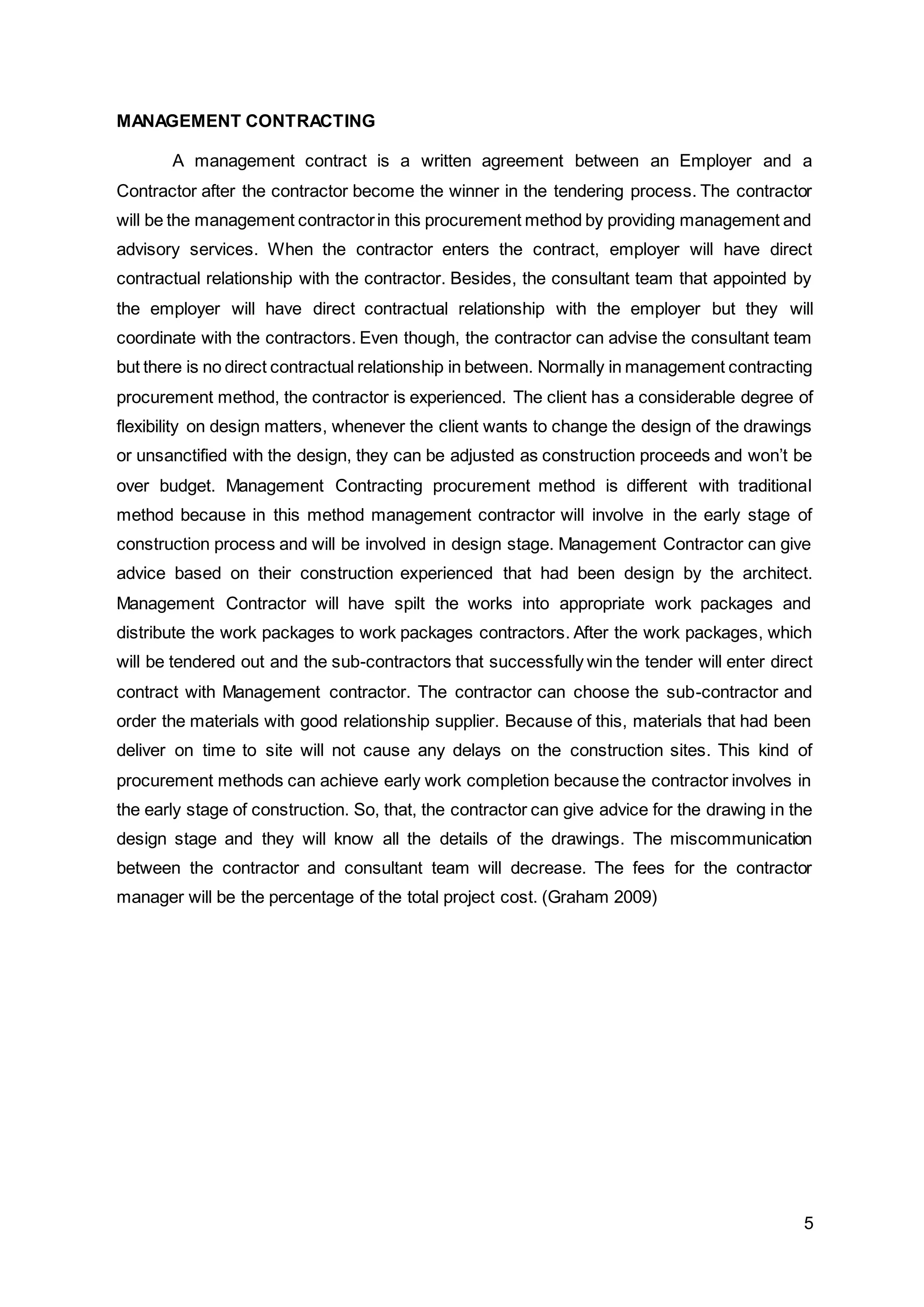5
MANAGEMENT CONTRACTING
A management contract is a written agreement between an Employer and a
Contractor after the contractor become the winner in the tendering process. The contractor
will be the management contractorin this procurement method by providing management and
advisory services. When the contractor enters the contract, employer will have direct
contractual relationship with the contractor. Besides, the consultant team that appointed by
the employer will have direct contractual relationship with the employer but they will
coordinate with the contractors. Even though, the contractor can advise the consultant team
but there is no direct contractual relationship in between. Normally in management contracting
procurement method, the contractor is experienced. The client has a considerable degree of
flexibility on design matters, whenever the client wants to change the design of the drawings
or unsanctified with the design, they can be adjusted as construction proceeds and won’t be
over budget. Management Contracting procurement method is different with traditional
method because in this method management contractor will involve in the early stage of
construction process and will be involved in design stage. Management Contractor can give
advice based on their construction experienced that had been design by the architect.
Management Contractor will have spilt the works into appropriate work packages and
distribute the work packages to work packages contractors. After the work packages, which
will be tendered out and the sub-contractors that successfully win the tender will enter direct
contract with Management contractor. The contractor can choose the sub-contractor and
order the materials with good relationship supplier. Because of this, materials that had been
deliver on time to site will not cause any delays on the construction sites. This kind of
procurement methods can achieve early work completion because the contractor involves in
the early stage of construction. So, that, the contractor can give advice for the drawing in the
design stage and they will know all the details of the drawings. The miscommunication
between the contractor and consultant team will decrease. The fees for the contractor
manager will be the percentage of the total project cost. (Graham 2009)
 