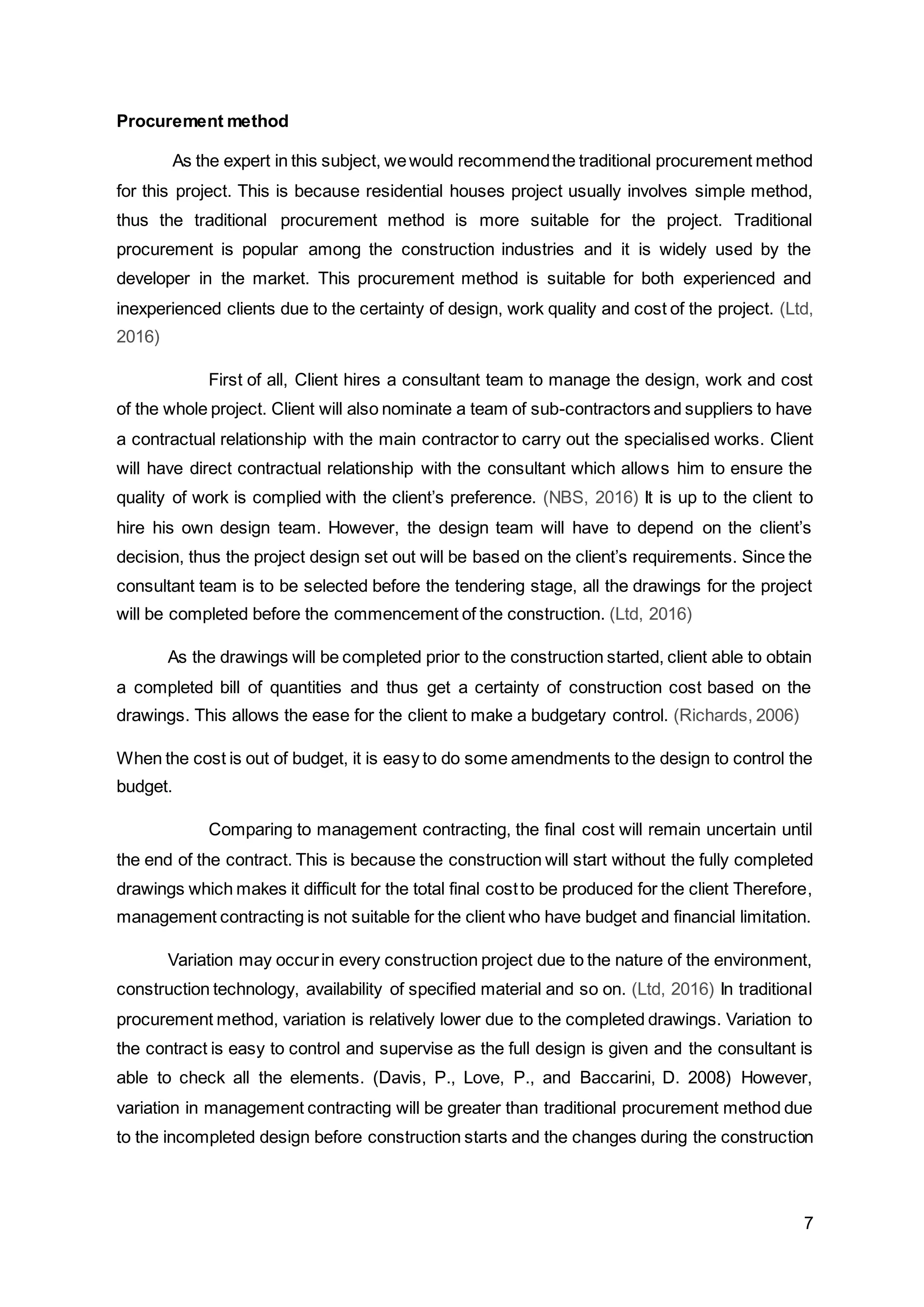 7
Procurement method
As the expert in this subject, wewould recommendthe traditional procurement method
for this project. This is because residential houses project usually involves simple method,
thus the traditional procurement method is more suitable for the project. Traditional
procurement is popular among the construction industries and it is widely used by the
developer in the market. This procurement method is suitable for both experienced and
inexperienced clients due to the certainty of design, work quality and cost of the project. (Ltd,
2016)
First of all, Client hires a consultant team to manage the design, work and cost
of the whole project. Client will also nominate a team of sub-contractors and suppliers to have
a contractual relationship with the main contractor to carry out the specialised works. Client
will have direct contractual relationship with the consultant which allows him to ensure the
quality of work is complied with the client’s preference. (NBS, 2016) It is up to the client to
hire his own design team. However, the design team will have to depend on the client’s
decision, thus the project design set out will be based on the client’s requirements. Since the
consultant team is to be selected before the tendering stage, all the drawings for the project
will be completed before the commencement of the construction. (Ltd, 2016)
As the drawings will be completed prior to the construction started, client able to obtain
a completed bill of quantities and thus get a certainty of construction cost based on the
drawings. This allows the ease for the client to make a budgetary control. (Richards, 2006)
When the cost is out of budget, it is easy to do some amendments to the design to control the
budget.
Comparing to management contracting, the final cost will remain uncertain until
the end of the contract. This is because the construction will start without the fully completed
drawings which makes it difficult for the total final costto be produced for the client Therefore,
management contracting is not suitable for the client who have budget and financial limitation.
Variation may occurin every construction project due to the nature of the environment,
construction technology, availability of specified material and so on. (Ltd, 2016) In traditional
procurement method, variation is relatively lower due to the completed drawings. Variation to
the contract is easy to control and supervise as the full design is given and the consultant is
able to check all the elements. (Davis, P., Love, P., and Baccarini, D. 2008) However,
variation in management contracting will be greater than traditional procurement method due
to the incompleted design before construction starts and the changes during the construction
 