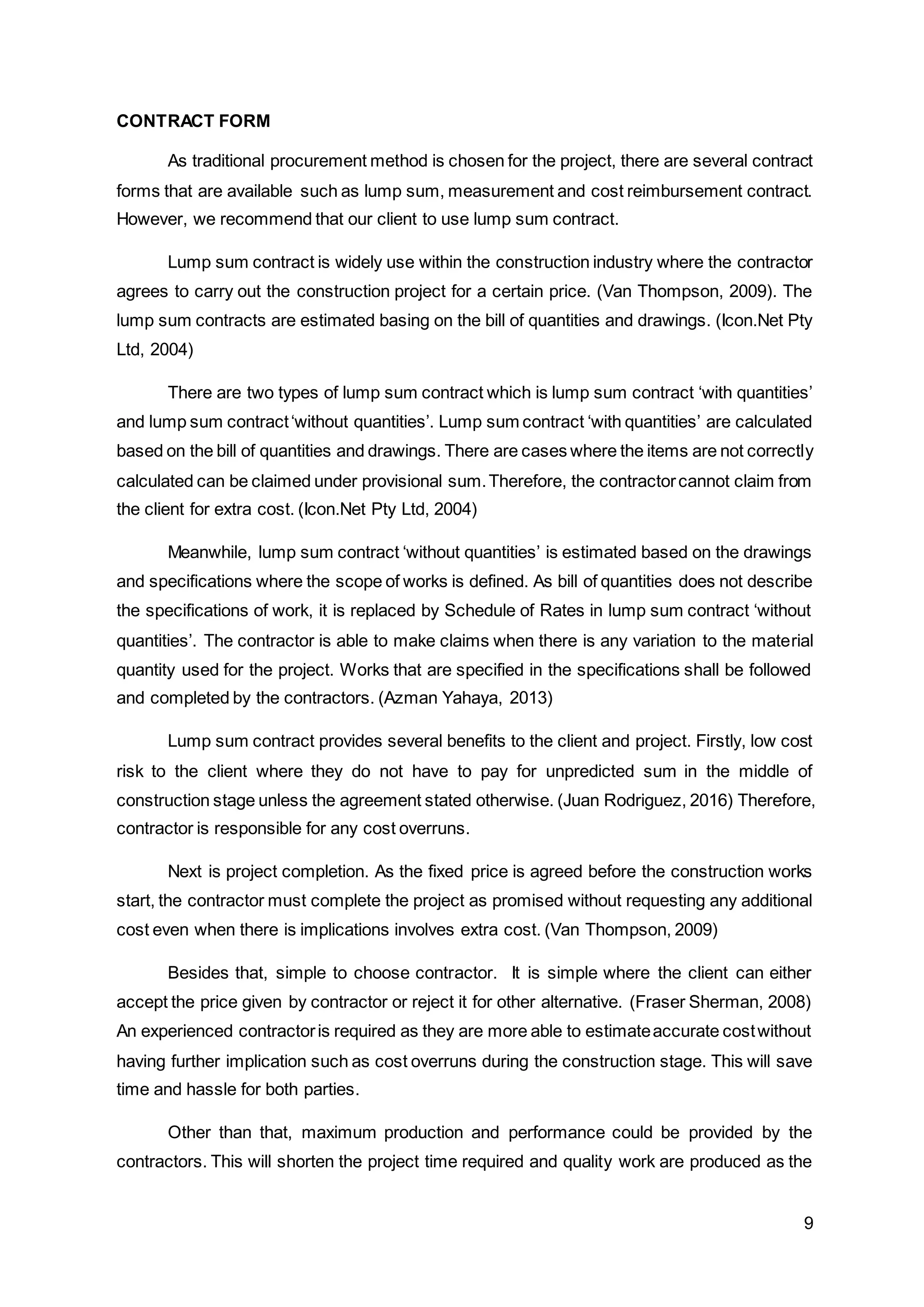 9
CONTRACT FORM
As traditional procurement method is chosen for the project, there are several contract
forms that are available such as lump sum, measurement and cost reimbursement contract.
However, we recommend that our client to use lump sum contract.
Lump sum contract is widely use within the construction industry where the contractor
agrees to carry out the construction project for a certain price. (Van Thompson, 2009). The
lump sum contracts are estimated basing on the bill of quantities and drawings. (Icon.Net Pty
Ltd, 2004)
There are two types of lump sum contract which is lump sum contract ‘with quantities’
and lump sum contract‘without quantities’. Lump sum contract ‘with quantities’ are calculated
based on the bill of quantities and drawings. There are cases where the items are not correctly
calculated can be claimed under provisional sum.Therefore, the contractorcannot claim from
the client for extra cost. (Icon.Net Pty Ltd, 2004)
Meanwhile, lump sum contract ‘without quantities’ is estimated based on the drawings
and specifications where the scope of works is defined. As bill of quantities does not describe
the specifications of work, it is replaced by Schedule of Rates in lump sum contract ‘without
quantities’. The contractor is able to make claims when there is any variation to the material
quantity used for the project. Works that are specified in the specifications shall be followed
and completed by the contractors. (Azman Yahaya, 2013)
Lump sum contract provides several benefits to the client and project. Firstly, low cost
risk to the client where they do not have to pay for unpredicted sum in the middle of
construction stage unless the agreement stated otherwise. (Juan Rodriguez, 2016) Therefore,
contractor is responsible for any cost overruns.
Next is project completion. As the fixed price is agreed before the construction works
start, the contractor must complete the project as promised without requesting any additional
cost even when there is implications involves extra cost. (Van Thompson, 2009)
Besides that, simple to choose contractor. It is simple where the client can either
accept the price given by contractor or reject it for other alternative. (Fraser Sherman, 2008)
An experienced contractoris required as they are more able to estimateaccurate costwithout
having further implication such as cost overruns during the construction stage. This will save
time and hassle for both parties.
Other than that, maximum production and performance could be provided by the
contractors. This will shorten the project time required and quality work are produced as the
 