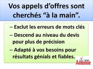 Vos appels d’offres sont
 cherchés “à la main”.
– Exclut les erreurs de mots clés
– Descend au niveau du devis
 pour plus de précision
– Adapté à vos besoins pour
 résultats génials et fiables.
 