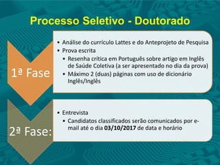 Processo Seletivo - Doutorado
1ª Fase
• Análise do currículo Lattes e do Anteprojeto de Pesquisa
• Prova escrita
• Resenha crítica em Português sobre artigo em Inglês
de Saúde Coletiva (a ser apresentado no dia da prova)
• Máximo 2 (duas) páginas com uso de dicionário
Inglês/Inglês
2ª Fase:
• Entrevista
• Candidatos classificados serão comunicados por e-
mail até o dia 03/10/2017 de data e horário
 