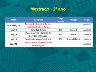 Mestrado - 2º ano
Data Disciplina
Carga
Horária
Período Local
Mar -Abr/19
Bancas de Qualificação dos
Projetos de Dissertação
Unisinos
Jul/19 Bioestatística II 30h Manhã Unisinos
Jul/19
Planejamento e Gestão de
Serviços em Saúde
45h Tarde Unisinos
Jul/19 Seminário Integralizador III 30h Manhã/Tarde Unisinos
Jan/20
Bancas Finais de Defesa das
Dissertações
Unisinos
 