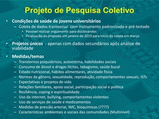 Projeto de Pesquisa Coletivo
• Condições de saúde de jovens universitários
– Coleta de dados transversal com instrumento padronizado e pré-testado
• Possível realizar seguimento para doutorandos
• Finalização da proposta em janeiro de 2019 para início da coleta em março
• Projetos únicos - apenas com dados secundários após análise de
viabilidade
• Medidas/temas
– Transtornos psiquiátricos, autoestima, habilidades sociais
– Consumo de álcool e drogas ilícitas, tabagismo, saúde bucal
– Estado nutricional, hábitos alimentares, atividade física
– Normas de gênero, sexualidade, reprodução, comportamentos sexuais, ISTs
– Expectativas e projetos de vida
– Relações familiares, apoio social, participação social e política
– Resiliência, coping e espiritualidade
– Uso da internet, bullying, comportamentos violentos
– Uso de serviços de saúde e medicamentos
– Medidas de pressão arterial, IMC, bioquímicas (????)
– Características ambientais e sociais das comunidades (Multinível)
 