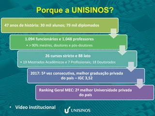 Porque a UNISINOS?
• Vídeo institucional
47 anos de história: 30 mil alunos; 79 mil diplomados
1.094 funcionários e 1.048 professores
• > 90% mestres, doutores e pós-doutores
26 cursos stricto e 88 lato
• 19 Mestrados Acadêmicos e 7 Profissionais; 18 Doutorados
2017: 5ª vez consecutiva, melhor graduação privada
do país – IGC 3,52
Ranking Geral MEC: 2ª melhor Universidade privada
do país
 
