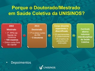 2002
Mestrado
• 1º PPG da
Saúde na
Unisinos
• 194 mestres
• Único curso fora
da capital
2013
Doutorado
• 1º e único curso
do RS
• 5 doutores
Corpo docente
experiente e
diversificado
• 10 permanentes;
2 colaboradores
• 29 projetos de
pesquisa em
execução
Currículo
abarca
natureza
interdisciplinar
da Saúde
Coletiva
Porque o Doutorado/Mestrado
em Saúde Coletiva da UNISINOS?
• Depoimentos
 