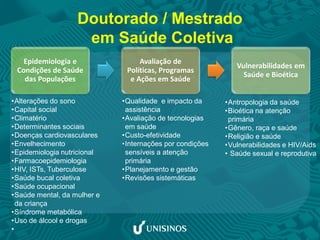 Doutorado / Mestrado
em Saúde Coletiva
Epidemiologia e
Condições de Saúde
das Populações
Avaliação de
Políticas, Programas
e Ações em Saúde
Vulnerabilidades em
Saúde e Bioética
•Antropologia da saúde
•Bioética na atenção
primária
•Gênero, raça e saúde
•Religião e saúde
•Vulnerabilidades e HIV/Aids
• Saúde sexual e reprodutiva
•Alterações do sono
•Capital social
•Climatério
•Determinantes sociais
•Doenças cardiovasculares
•Envelhecimento
•Epidemiologia nutricional
•Farmacoepidemiologia
•HIV, ISTs, Tuberculose
•Saúde bucal coletiva
•Saúde ocupacional
•Saúde mental, da mulher e
da criança
•Síndrome metabólica
•Uso de álcool e drogas
•
•Qualidade e impacto da
assistência
•Avaliação de tecnologias
em saúde
•Custo-efetividade
•Internações por condições
sensíveis a atenção
primária
•Planejamento e gestão
•Revisões sistemáticas
 